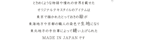 ときめくような物語や憧れの世界を載せたオリジナルテキスタイルのアイテムは東京で描かれたとっておきの絵が東海地方や京都の職人の染色で生地になり東北地方の手仕事によって縫い上げられたMADE IN JAPANです